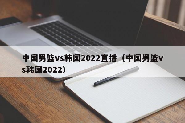 中国男篮vs韩国2022直播（中国男篮vs韩国2022）