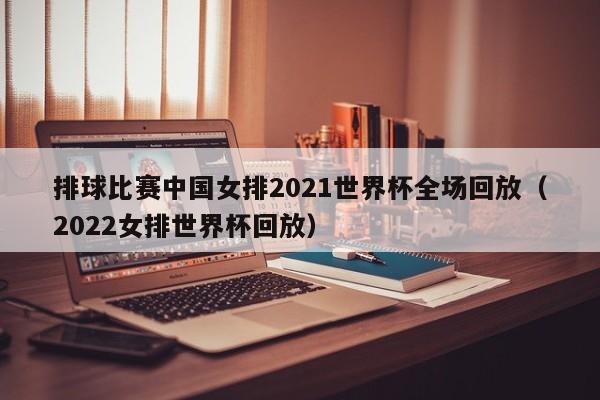 排球比赛中国女排2021世界杯全场回放（2022女排世界杯回放）