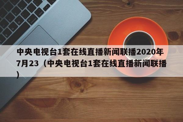 中央电视台1套在线直播新闻联播2020年7月23（中央电视台1套在线直播新闻联播）