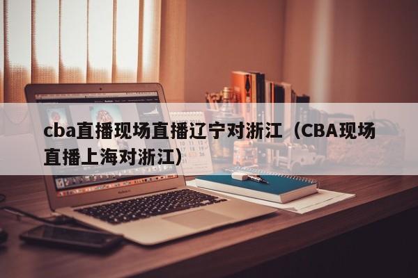 cba直播现场直播辽宁对浙江（CBA现场直播上海对浙江）