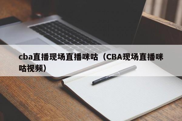 cba直播现场直播咪咕（CBA现场直播咪咕视频）