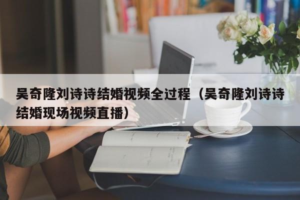 吴奇隆刘诗诗结婚视频全过程（吴奇隆刘诗诗结婚现场视频直播）