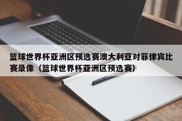 篮球世界杯亚洲区预选赛澳大利亚对菲律宾比赛录像（篮球世界杯亚洲区预选赛）