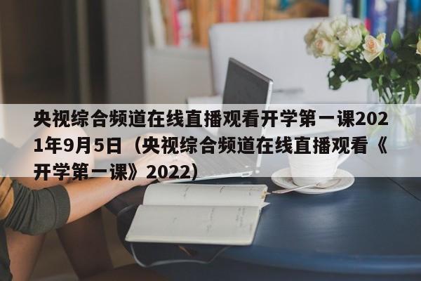 央视综合频道在线直播观看开学第一课2021年9月5日（央视综合频道在线直播观看《开学第一课》2022）