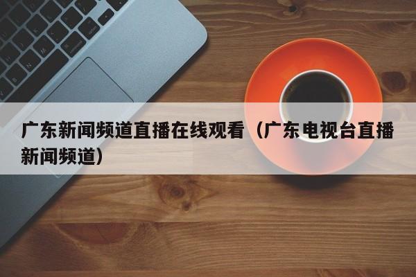 广东新闻频道直播在线观看（广东电视台直播新闻频道）