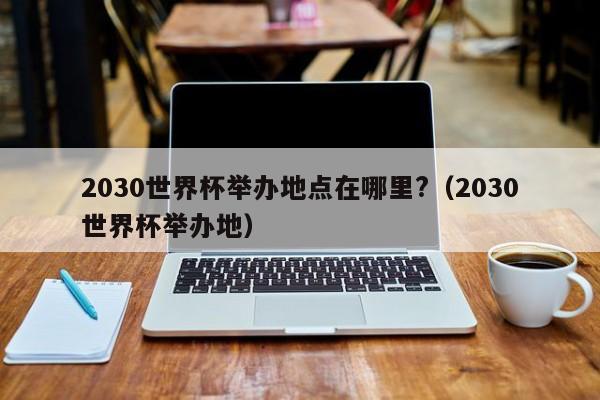 2030世界杯举办地点在哪里?（2030世界杯举办地）