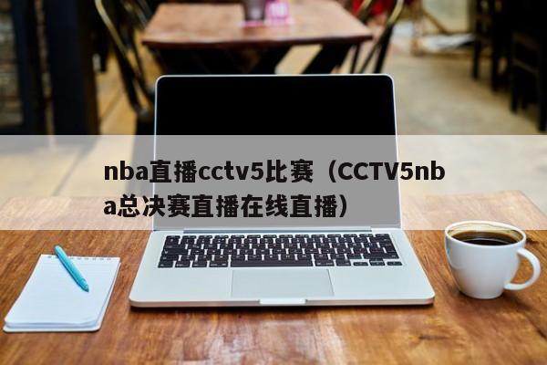 nba直播cctv5比赛（CCTV5nba总决赛直播在线直播）