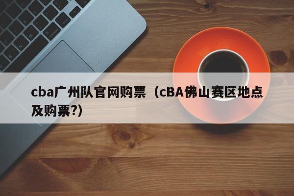 cba广州队官网购票（cBA佛山赛区地点及购票?）