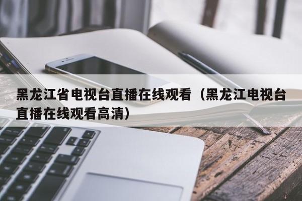 黑龙江省电视台直播在线观看（黑龙江电视台直播在线观看高清）