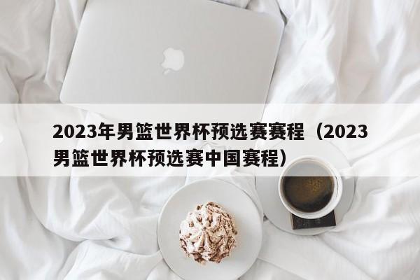 2023年男篮世界杯预选赛赛程（2023男篮世界杯预选赛中国赛程）