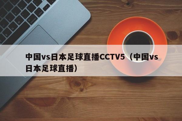 中国vs日本足球直播CCTV5（中国vs日本足球直播）