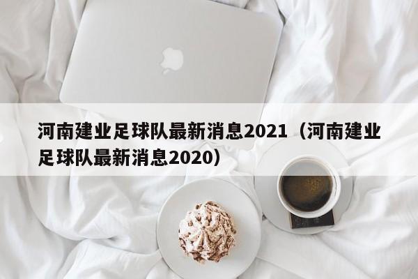 河南建业足球队最新消息2021（河南建业足球队最新消息2020）