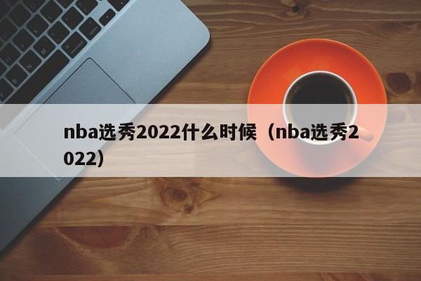 nba选秀2022什么时候（nba选秀2022）