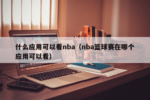 什么应用可以看nba（nba篮球赛在哪个应用可以看）