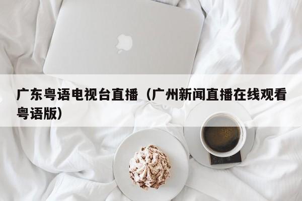 广东粤语电视台直播（广州新闻直播在线观看粤语版）