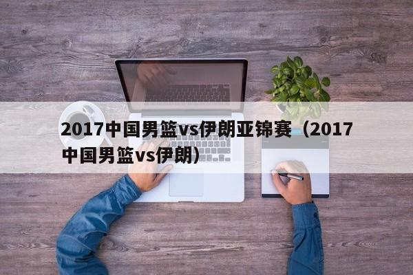 2017中国男篮vs伊朗亚锦赛（2017中国男篮vs伊朗）