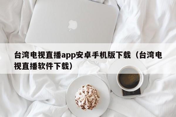 台湾电视直播app安卓手机版下载（台湾电视直播软件下载）