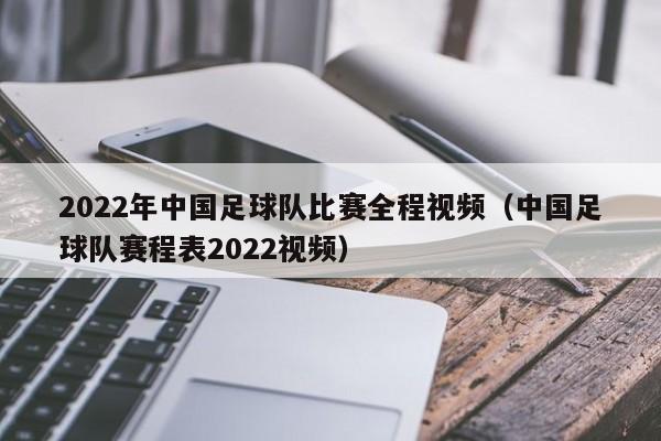 2022年中国足球队比赛全程视频（中国足球队赛程表2022视频）