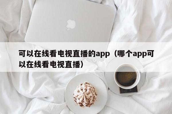 可以在线看电视直播的app（哪个app可以在线看电视直播）