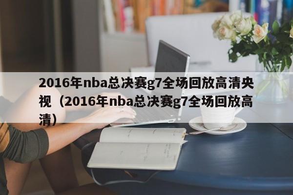 2016年nba总决赛g7全场回放高清央视（2016年nba总决赛g7全场回放高清）