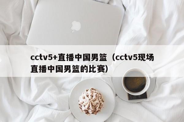 cctv5+直播中国男篮（cctv5现场直播中国男篮的比赛）