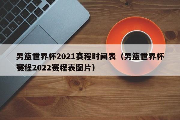 男篮世界杯2021赛程时间表（男篮世界杯赛程2022赛程表图片）