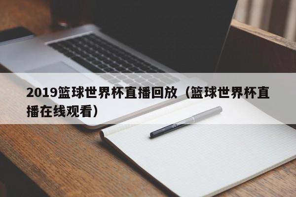 2019篮球世界杯直播回放（篮球世界杯直播在线观看）