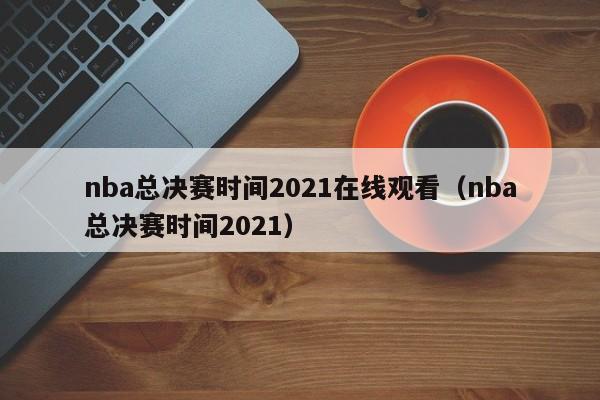 nba总决赛时间2021在线观看（nba总决赛时间2021）
