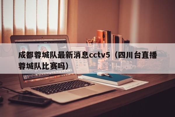 成都蓉城队最新消息cctv5（四川台直播蓉城队比赛吗）