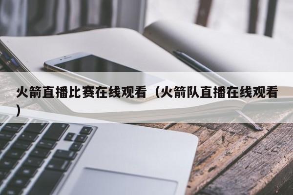 火箭直播比赛在线观看（火箭队直播在线观看）