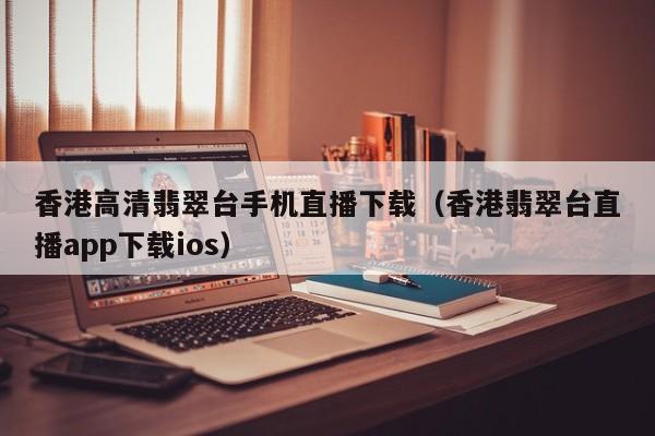 香港高清翡翠台手机直播下载（香港翡翠台直播app下载ios）