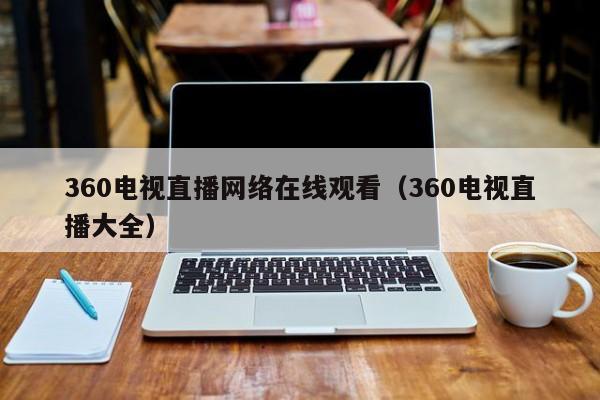 360电视直播网络在线观看（360电视直播大全）