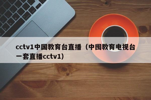 cctv1中国教育台直播（中囤教育电视台一套直播cctv1）