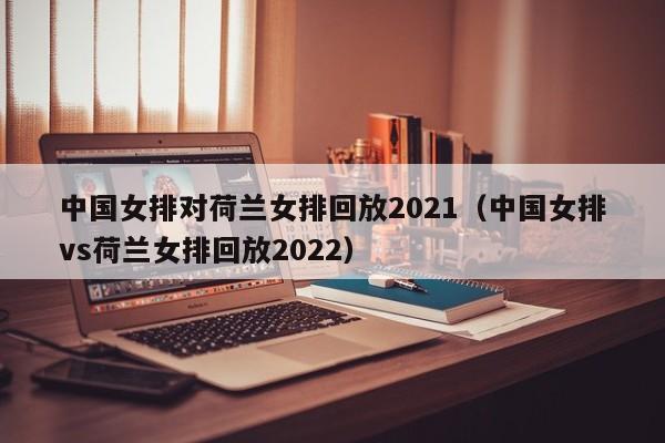 中国女排对荷兰女排回放2021（中国女排vs荷兰女排回放2022）
