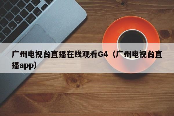 广州电视台直播在线观看G4（广州电视台直播app）