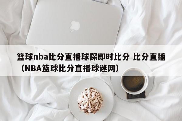 篮球nba比分直播球探即时比分 比分直播（NBA篮球比分直播球迷网）