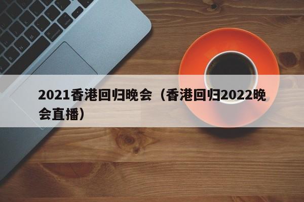 2021香港回归晚会（香港回归2022晚会直播）