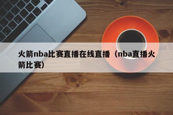 火箭nba比赛直播在线直播（nba直播火箭比赛）