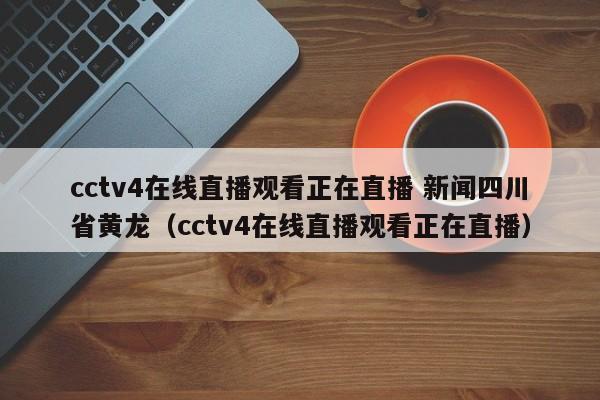 cctv4在线直播观看正在直播 新闻四川省黄龙（cctv4在线直播观看正在直播）