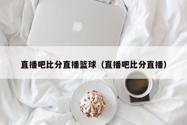 直播吧比分直播篮球（直播吧比分直播）