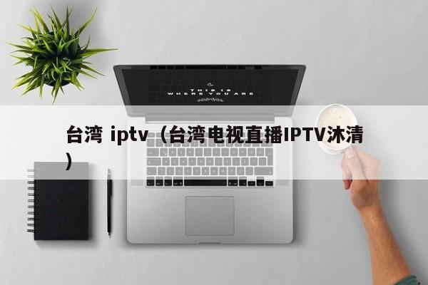 台湾 iptv（台湾电视直播IPTV沐清）