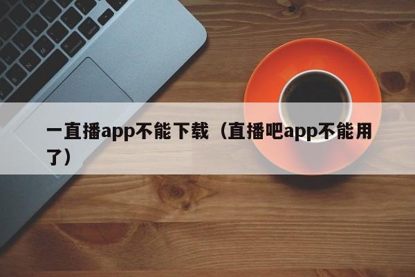 一直播app不能下载（直播吧app不能用了）